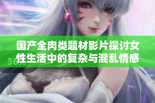國產(chǎn)全肉類題材影片探討女性生活中的復(fù)雜與混亂情感