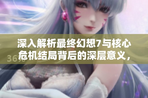 深入解析最終幻想7與核心危機(jī)結(jié)局背后的深層意義，你是否領(lǐng)悟到了真諦？