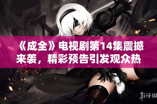 《成全》電視劇第14集震撼來襲，精彩預告引發(fā)觀眾熱議與期待