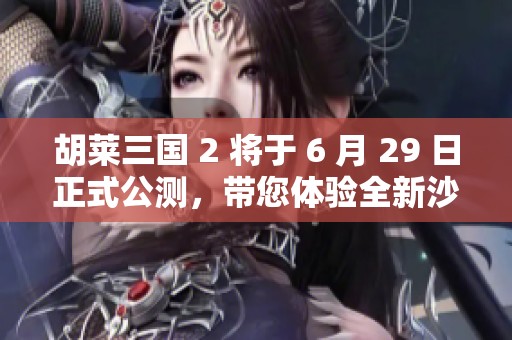 胡萊三國 2 將于 6 月 29 日正式公測，帶您體驗全新沙盤戰(zhàn)略手游魅力