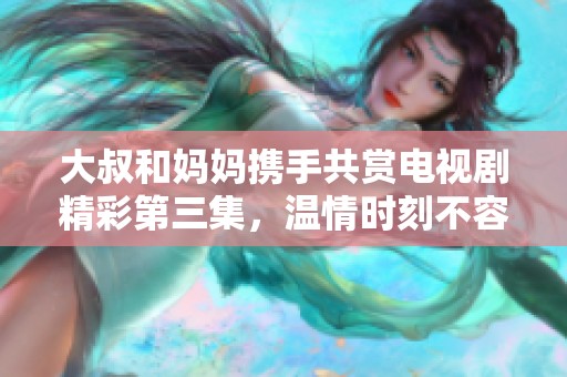 大叔和媽媽攜手共賞電視劇精彩第三集，溫情時刻不容錯過
