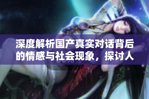 深度解析國產(chǎn)真實對話背后的情感與社會現(xiàn)象，探討人際關(guān)系的復(fù)雜性