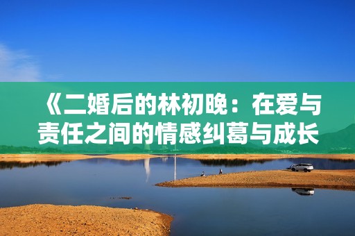《二婚后的林初晚：在愛與責(zé)任之間的情感糾葛與成長(zhǎng)故事》