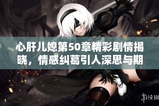 心肝兒媳第50章精彩劇情揭曉，情感糾葛引人深思與期待