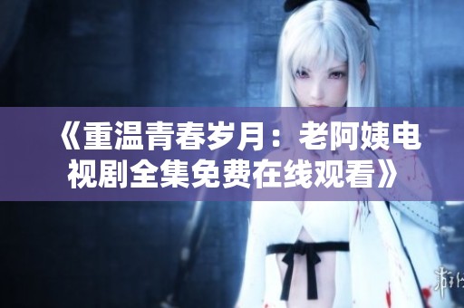 《重溫青春歲月：老阿姨電視劇全集免費在線觀看》