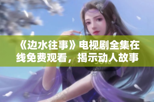 《邊水往事》電視劇全集在線免費(fèi)觀看，揭示動(dòng)人故事與人生哲理