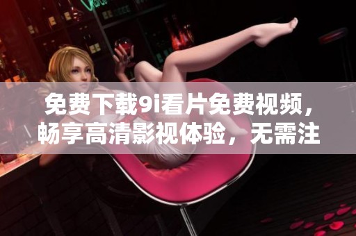 免費下載9i看片免費視頻，暢享高清影視體驗，無需注冊輕松觀看