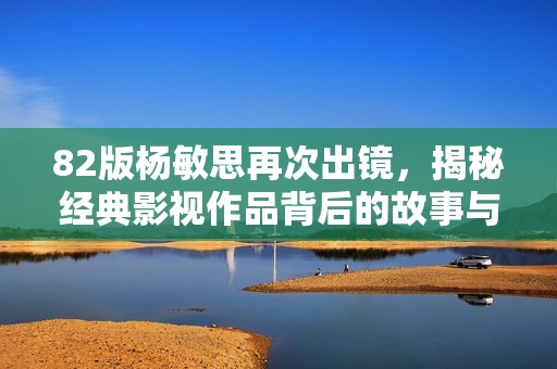 82版楊敏思再次出鏡，揭秘經典影視作品背后的故事與回憶