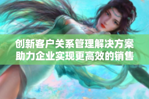 創(chuàng)新客戶(hù)關(guān)系管理解決方案助力企業(yè)實(shí)現(xiàn)更高效的銷(xiāo)售與服務(wù)轉(zhuǎn)型