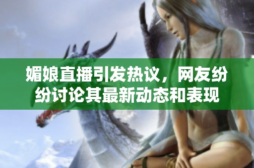 媚娘直播引發(fā)熱議，網(wǎng)友紛紛討論其最新動(dòng)態(tài)和表現(xiàn)
