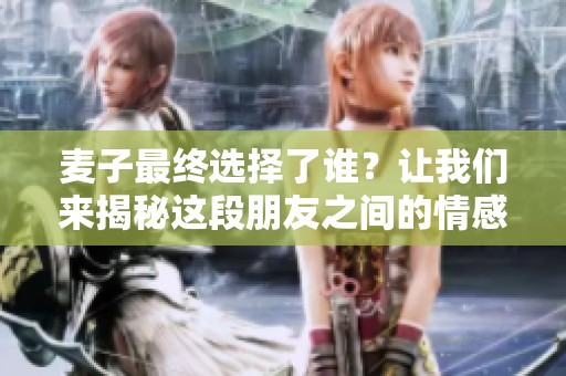 麥子最終選擇了誰？讓我們來揭秘這段朋友之間的情感糾葛與深厚友誼。