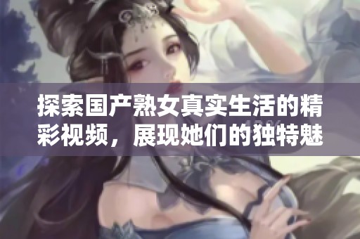 探索國(guó)產(chǎn)熟女真實(shí)生活的精彩視頻，展現(xiàn)她們的獨(dú)特魅力與故事