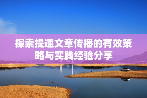 探索提速文章傳播的有效策略與實(shí)踐經(jīng)驗(yàn)分享