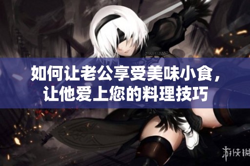 如何讓老公享受美味小食，讓他愛上您的料理技巧