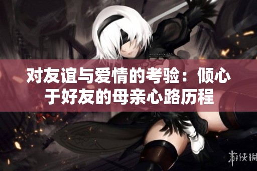 對(duì)友誼與愛情的考驗(yàn)：傾心于好友的母親心路歷程