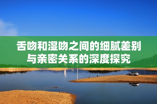 舌吻和濕吻之間的細膩差別與親密關(guān)系的深度探究