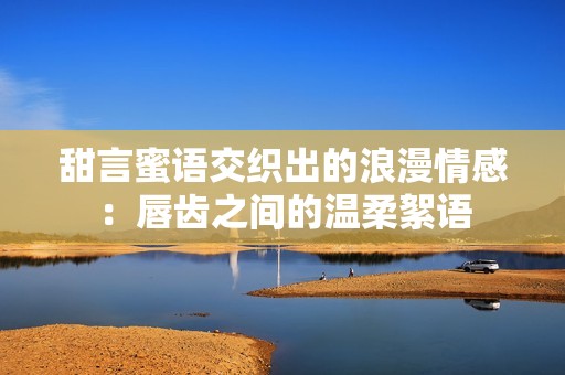 甜言蜜語(yǔ)交織出的浪漫情感：唇齒之間的溫柔絮語(yǔ)
