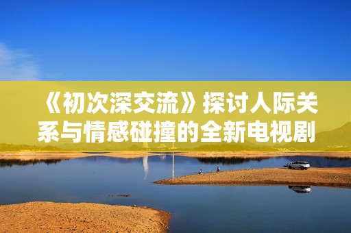 《初次深交流》探討人際關(guān)系與情感碰撞的全新電視劇解析與評論