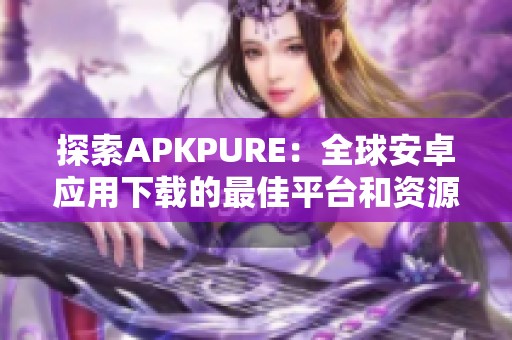 探索APKPURE：全球安卓應(yīng)用下載的最佳平臺和資源分享