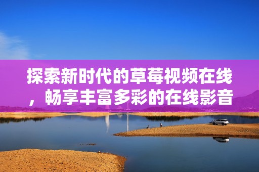 探索新時代的草莓視頻在線，暢享豐富多彩的在線影音體驗