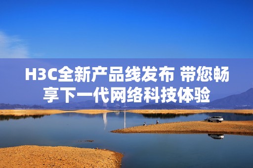 H3C全新產(chǎn)品線發(fā)布 帶您暢享下一代網(wǎng)絡科技體驗