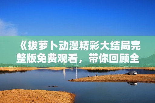 《拔蘿卜動(dòng)漫精彩大結(jié)局完整版免費(fèi)觀看，帶你回顧全新冒險(xiǎn)旅程》