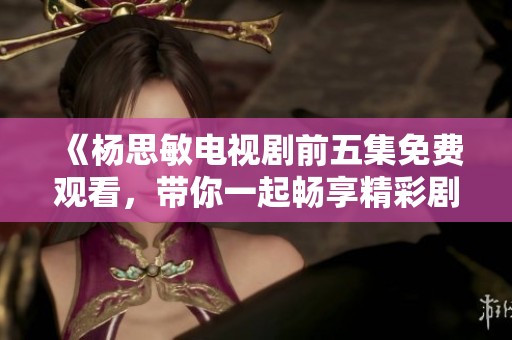 《楊思敏電視劇前五集免費(fèi)觀看，帶你一起暢享精彩劇情》
