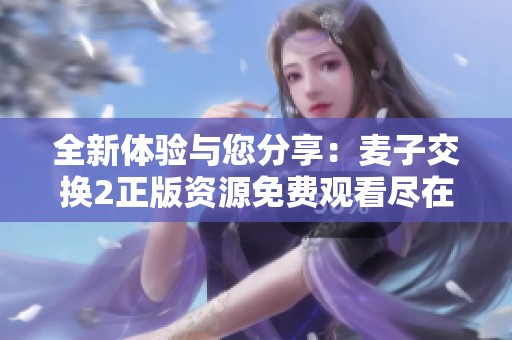 全新體驗(yàn)與您分享：麥子交換2正版資源免費(fèi)觀看盡在這里