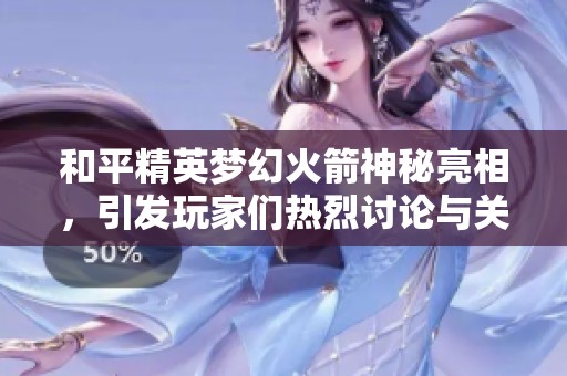 和平精英夢(mèng)幻火箭神秘亮相，引發(fā)玩家們熱烈討論與關(guān)注