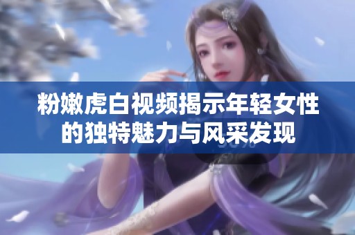 粉嫩虎白視頻揭示年輕女性的獨特魅力與風(fēng)采發(fā)現(xiàn)