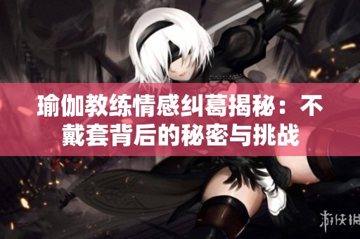 瑜伽教練情感糾葛揭秘：不戴套背后的秘密與挑戰(zhàn)