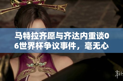 馬特拉齊愿與齊達(dá)內(nèi)重談06世界杯爭(zhēng)議事件，毫無心理負(fù)擔(dān)