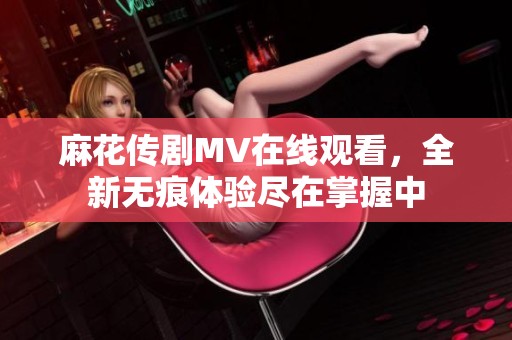 麻花傳劇MV在線觀看，全新無(wú)痕體驗(yàn)盡在掌握中