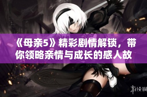 《母親5》精彩劇情解鎖，帶你領(lǐng)略親情與成長(zhǎng)的感人故事