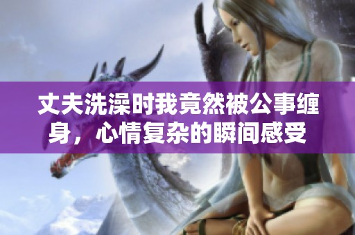 丈夫洗澡時我竟然被公事纏身，心情復(fù)雜的瞬間感受