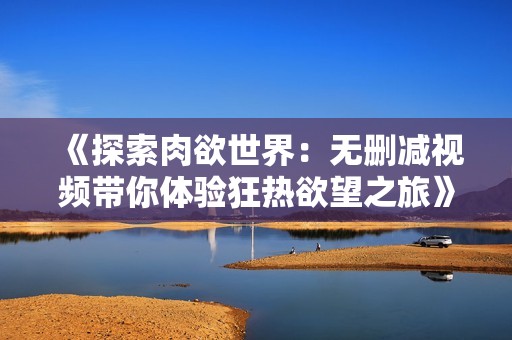 《探索肉欲世界：無刪減視頻帶你體驗狂熱欲望之旅》