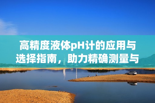 高精度液體pH計(jì)的應(yīng)用與選擇指南，助力精確測(cè)量與分析