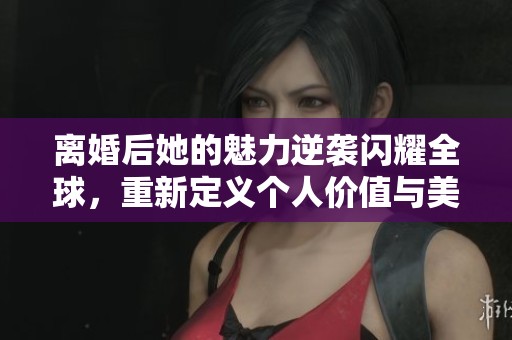 離婚后她的魅力逆襲閃耀全球，重新定義個(gè)人價(jià)值與美麗人生
