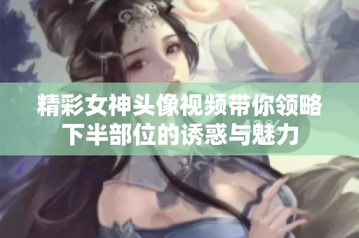 精彩女神頭像視頻帶你領(lǐng)略下半部位的誘惑與魅力