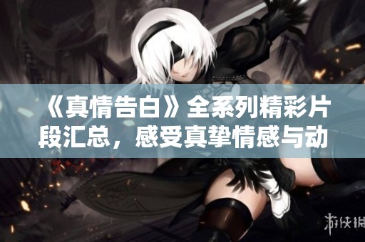 《真情告白》全系列精彩片段匯總，感受真摯情感與動人故事