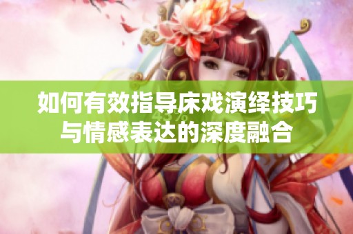 如何有效指導床戲演繹技巧與情感表達的深度融合
