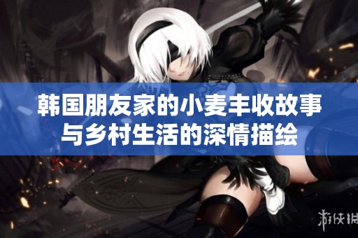 韓國朋友家的小麥豐收故事與鄉(xiāng)村生活的深情描繪