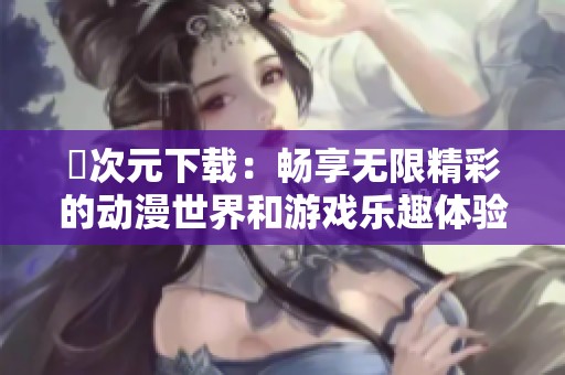 囧次元下載：暢享無限精彩的動漫世界和游戲樂趣體驗(yàn)