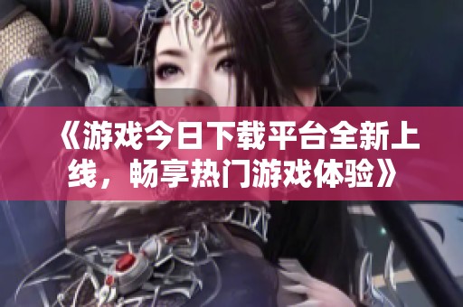 《游戲今日下載平臺全新上線，暢享熱門游戲體驗(yàn)》