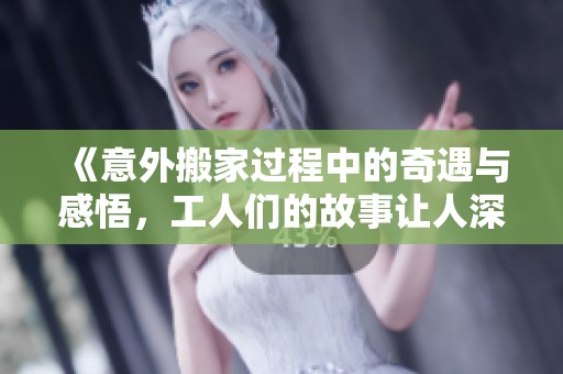 《意外搬家過程中的奇遇與感悟，工人們的故事讓人深思》