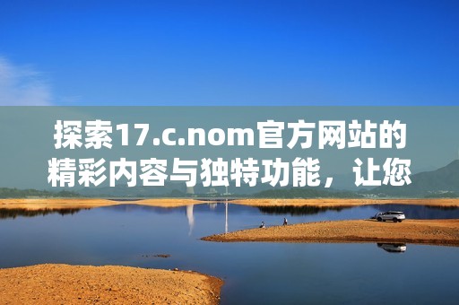 探索17.c.nom官方網(wǎng)站的精彩內(nèi)容與獨特功能，讓您領(lǐng)略全新數(shù)字體驗之旅