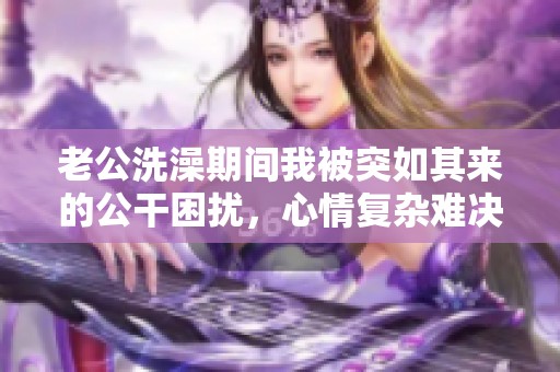 老公洗澡期間我被突如其來(lái)的公干困擾，心情復(fù)雜難決定