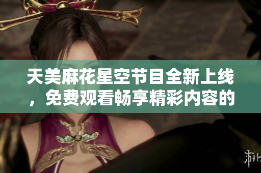 天美麻花星空節(jié)目全新上線，免費(fèi)觀看暢享精彩內(nèi)容的好機(jī)會(huì)