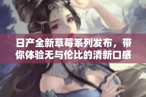 日產(chǎn)全新草莓系列發(fā)布，帶你體驗無與倫比的清新口感與品質(zhì)。