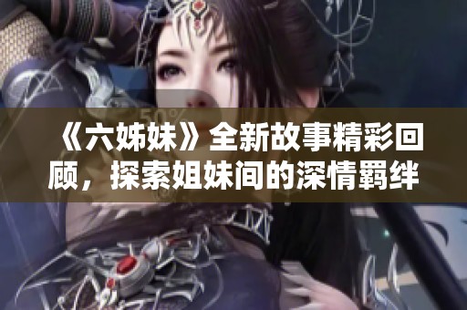 《六姊妹》全新故事精彩回顧，探索姐妹間的深情羈絆與人生選擇之路